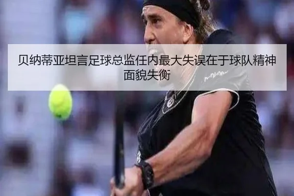 贝纳蒂亚坦言足球总监任内最大失误在于球队精神面貌失衡 - leyu.comapp